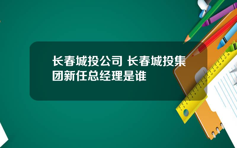 长春城投公司 长春城投集团新任总经理是谁